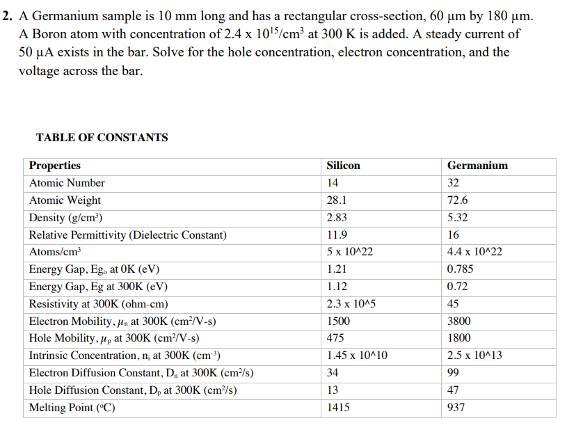 2. A Germanium sample is 10 mm long and has a rectangular cross-section, 60 µm by 180 um.
A Boron atom with concentration of 2.4 x 1015/cm at 300 K is added. A steady current of
50 µA exists in the bar. Solve for the hole concentration, electron concentration, and the
voltage across the bar.
TABLE OF CONSTANTS
Properties
Silicon
Germanium
Atomic Number
14
32
Atomic Weight
28.1
72.6
Density (g/cm³)
2.83
5.32
Relative Permittivity (Dielectric Constant)
11.9
16
Atoms/cm³
5 x 10^22
4.4 x 10^22
Energy Gap, Eg, at OK (eV)
Energy Gap, Eg at 300K (eV)
1.21
0.785
1.12
0.72
Resistivity at 300K (ohm-cm)
Electron Mobility,µa at 300K (cm²/V-s)
Hole Mobility, µp at 300K (cm²/V-s)
2.3 x 1015
45
1500
3800
475
1800
Intrinsic Concentration, n; at 300K (cm³)
1.45 x 10^10
2.5 x 10^13
Electron Diffusion Constant, D, at 300K (cm³/s)
34
99
Hole Diffusion Constant, Dp at 300K (cm/s)
13
47
Melting Point (°C)
1415
937
