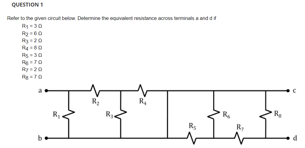 QUESTION 1
Refer to the given circuit below. Determine the equivalent resistance across terminals a and d if
R1 = 3 0
R2 = 6 0
R3 = 2 0
R4 = 8 0
R5 = 3 0
R6 = 70
R7 = 2 0
R8 = 70
a
R2
R4
R6
Rg
R1
R3.
R5
R7
d
