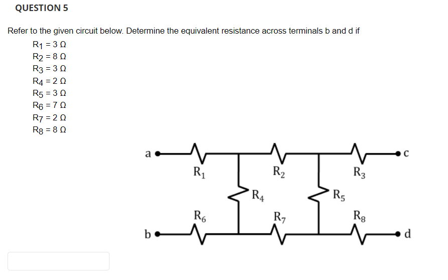 QUESTION 5
Refer to the given circuit below. Determine the equivalent resistance across terminals b and d if
R1 = 3 0
R2 = 8 0
R3 = 3 0
R4 = 2 0
R5 = 3 0
R6 = 70
R7 = 2 0
Rg = 8 0
a
R1
R2
R3
R4
R5
R6
R7
Rg
d
b
