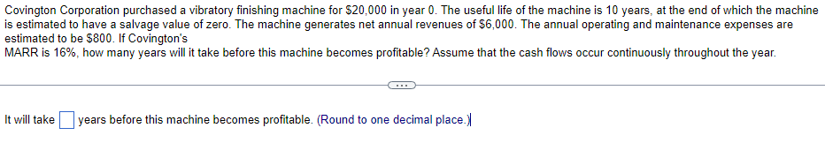 Covington Corporation purchased a vibratory finishing machine for $20,000 in year 0. The useful life of the machine is 10 years, at the end of which the machine
is estimated to have a salvage value of zero. The machine generates net annual revenues of $6,000. The annual operating and maintenance expenses are
estimated to be $800. If Covington's
MARR is 16%, how many years will it take before this machine becomes profitable? Assume that the cash flows occur continuously throughout the year.
It will take years before this machine becomes profitable. (Round to one decimal place.)