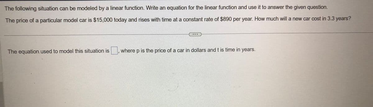 The following situation can be modeled by a linear function. Write an equation for the linear function and use it to answer the given question.
The price of a particular model car is $15,000 today and rises with time at a constant rate of $890 per year. How much will a new car cost in 3.3 years?
The equation, used to model this situation is
4
...
where p is the price of a car in dollars and t is time in years.