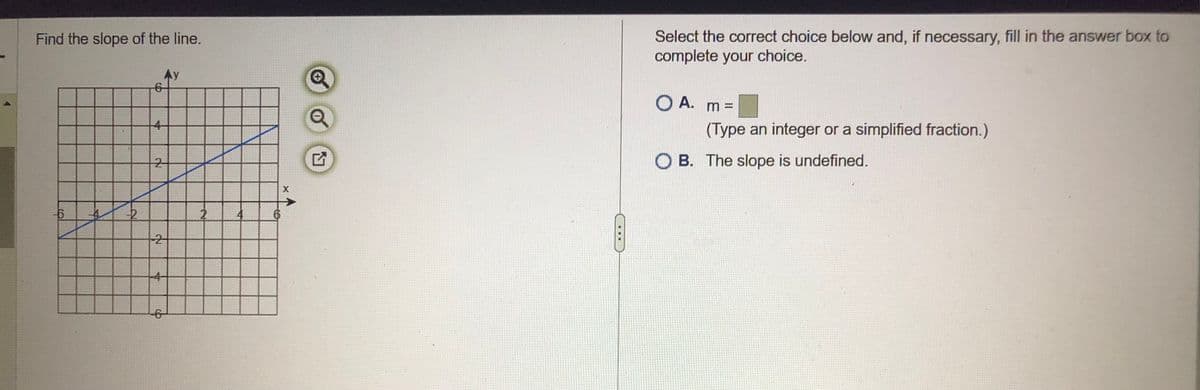 Find the slope of the line.
-6
-2
4
Aу
2
2
4-
-6-
2
X
Select the correct choice below and, if necessary, fill in the answer box to
complete your choice.
O A. m =
(Type an integer or a simplified fraction.)
OB. The slope is undefined.