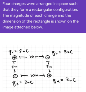 Four charges were arranged in space such
that they form a rectangular configuration.
The magnitude of each charge and the
dimension of the rectangle is shown on the
image attached below.
3.- 2uC
– lomd
82= BuC
O - lom
83= 2nc
= 2uc
84=3uC
