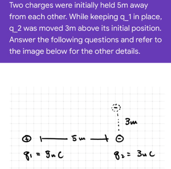 Two charges were initially held 5m away
from each other. While keeping q_1 in place,
q_2 was moved 3m above its initial position.
Answer the following questions and refer to
the image below for the other details.
E5 m–
82= 3u C
%3D
1
