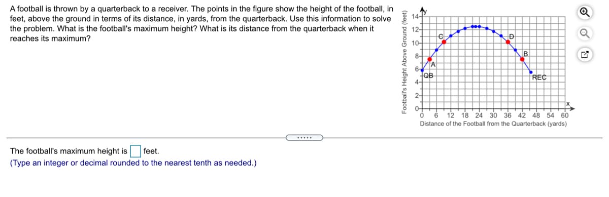 A football is thrown by a quarterback to a receiver. The points in the figure show the height of the football, in
feet, above the ground in terms of its distance, in yards, from the quarterback. Use this information to solve & 14
the problem. What is the football's maximum height? What is its distance from the quarterback when it
2 12-
reaches its maximum?
5 10-
8-
B
6-
QB
4-
REC
2-
0-
12 18 24 30 36 42 48 54 60
Distance of the Football from the Quarterback (yards)
The football's maximum height is
feet.
(Type an integer or decimal rounded to the nearest tenth as needed.)
Football's Height Above Ground (feet)
