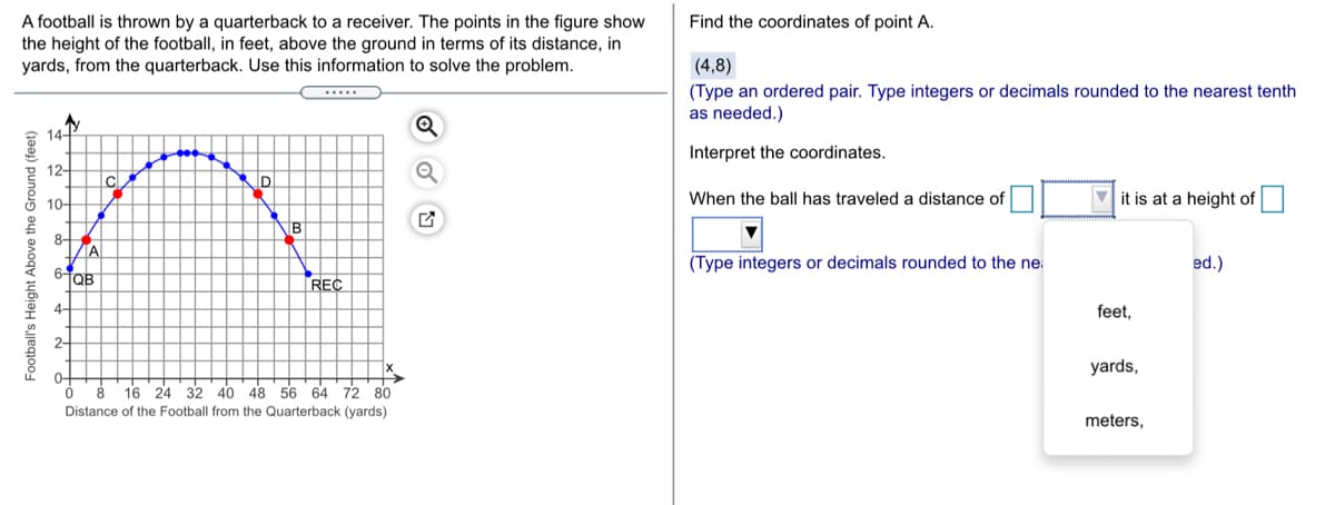 Find the coordinates of point A.
A football is thrown by a quarterback to a receiver. The points in the figure show
the height of the football, in feet, above the ground in terms of its distance, in
yards, from the quarterback. Use this information to solve the problem.
(4,8)
(Type an ordered pair. Type integers or decimals rounded to the nearest tenth
as needed.)
14-
Interpret the coordinates.
12-
D
5 10-
When the ball has traveled a distance of
V it is at a height of
8-
ZA
(Type integers or decimals rounded to the ne:
ed.)
6-
REC
4-
feet,
2-
yards,
0-
16 24 32 40 48 56 64 72 80
Distance of the Football from the Quarterback (yards)
meters,
Football's Height Above the Ground (feet)
