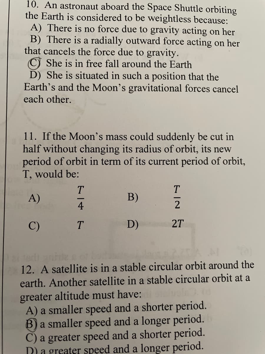 10. An astronaut aboard the Space Shuttle orbiting
the Earth is considered to be weightless because:
A) There is no force due to gravity acting on her
B) There is a radially outward force acting on her
that cancels the force due to gravity.
She is in free fall around the Earth
D) She is situated in such a position that the
Earth's and the Moon's gravitational forces cancel
each other.
11. If the Moon's mass could suddenly be cut in
half without changing its radius of orbit, its new
period of orbit in term of its current period of orbit,
T, would be:
T
T
A)
B)
4
2
C)
T
D)
2T
12. A satellite is in a stable circular orbit around the
earth. Another satellite in a stable circular orbit at a
greater altitude must have:
A) a smaller speed and a shorter period.
B) a smaller speed and a longer period.
C) a greater speed and a shorter period.
Dla greater speed and a longer period.