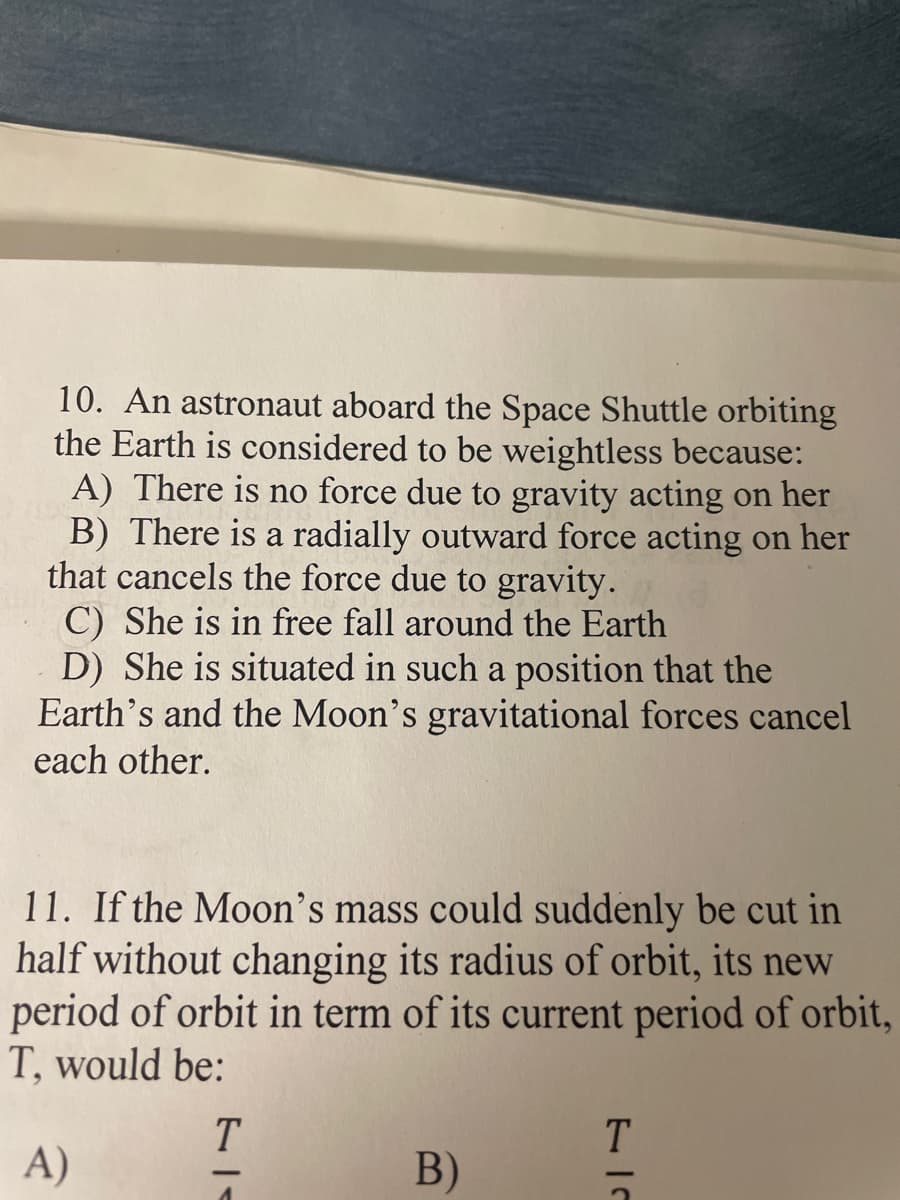 10. An astronaut aboard the Space Shuttle orbiting
the Earth is considered to be weightless because:
A) There is no force due to gravity acting on her
B) There is a radially outward force acting on her
that cancels the force due to gravity.
C) She is in free fall around the Earth
D) She is situated in such a position that the
Earth's and the Moon's gravitational forces cancel
each other.
11. If the Moon's mass could suddenly be cut in
half without changing its radius of orbit, its new
period of orbit in term of its current period of orbit,
T, would be:
T
T
A)
B)
1