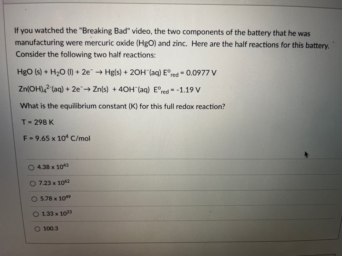 If you watched the "Breaking Bad" video, the two components of the battery that he was
manufacturing were mercuric oxide (HgO) and zinc. Here are the half reactions for this battery.
Consider the following two half reactions:
HgO (s) + H₂O (1) + 2e → Hg(s) + 2OH(aq) Eºr
red = 0.0977 V
Zn(OH)42 (aq) + 2e → Zn(s) +40H (aq) Eºred=-1.19 V
What is the equilibrium constant (K) for this full redox reaction?
T = 298 K
F = 9.65 x 104 C/mol
4.38 x 1043
O 7.23 x 1062
5.78 x 104⁹
O 1.33 x 1023
O 100.3