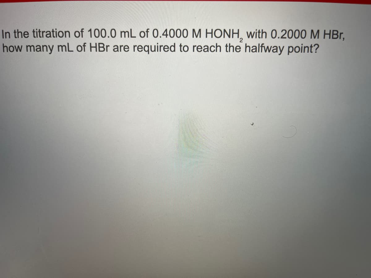 In the titration of 100.0 mL of 0.4000 M HONH, with 0.2000 M HBr,
how many mL of HBr are required to reach the halfway point?