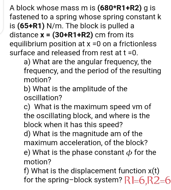 A block whose mass m is (680*R1+R2) g is
fastened to a spring whose spring constant k
is (65+R1) N/m. The block is pulled a
distance x = (30+R1+R2) cm from its
equilibrium position at x =0 on a frictionless
surface and released from rest at t =0.
a) What are the angular frequency, the
frequency, and the period of the resulting
motion?
b) What is the amplitude of the
oscillation?
c) What is the maximum speed vm of
the oscillating block, and where is the
block when it has this speed?
d) What is the magnitude am of the
maximum acceleration, of the block?
e) What is the phase constant o for the
motion?
f) What is the displacement function x(t)
for the spring-block system? R1=6,R2=6
