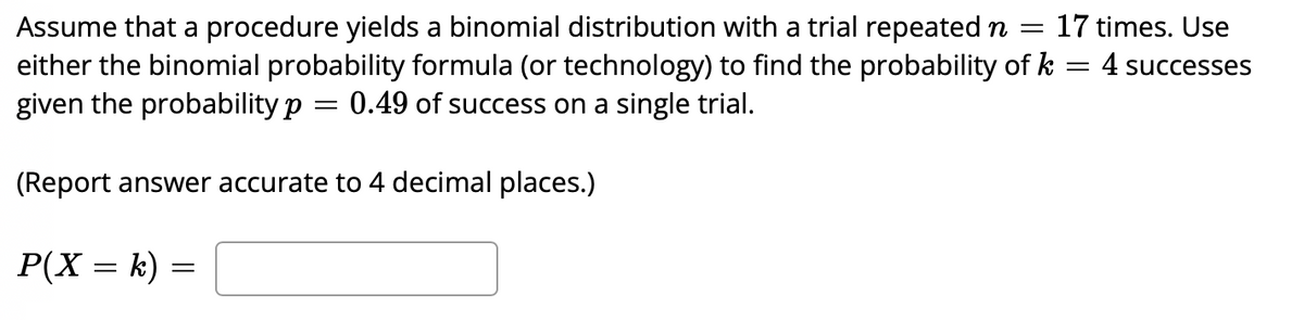 17 times. Use
Assume that a procedure yields a binomial distribution with a trial repeated n =
either the binomial probability formula (or technology) to find the probability of k = 4 successes
given the probability p
0.49 of success on a single trial.
(Report answer accurate to 4 decimal places.)
P(X = k) =
