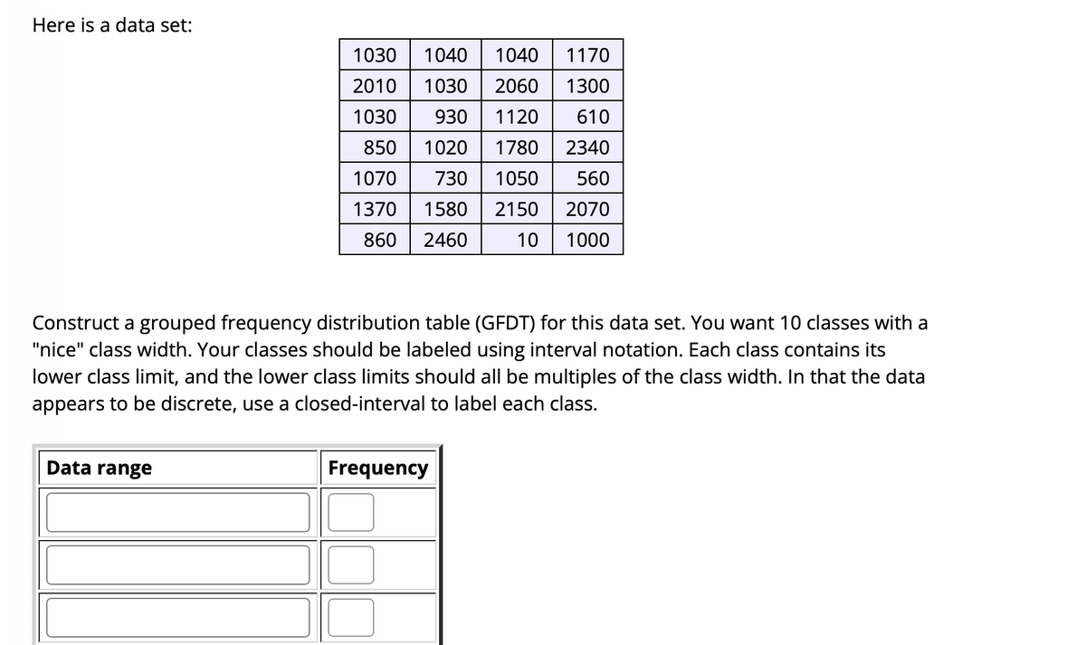 Here is a data set:
1030
1040
1040
1170
2010
1030
2060
1300
1030
930
1120
610
850
1020
1780
2340
1070
730
1050
560
1370
1580
2150
2070
860
2460
10
1000
Construct a grouped frequency distribution table (GFDT) for this data set. You want 10 classes with a
"nice" class width. Your classes should be labeled using interval notation. Each class contains its
lower class limit, and the lower class limits should all be multiples of the class width. In that the data
appears to be discrete, use a closed-interval to label each class.
Data range
Frequency
