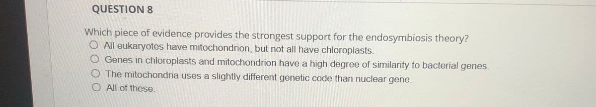 QUESTION 8
Which piece of evidence provides the strongest support for the endosymbiosis theory?
O All eukaryotes have mitochondrion, but not all have chloroplasts.
Genes in chloroplasts and mitochondrion have a high degree of similarity to bacterial genes.
O The mitochondria uses a slightly different genetic code than nuclear gene.
All of these.
