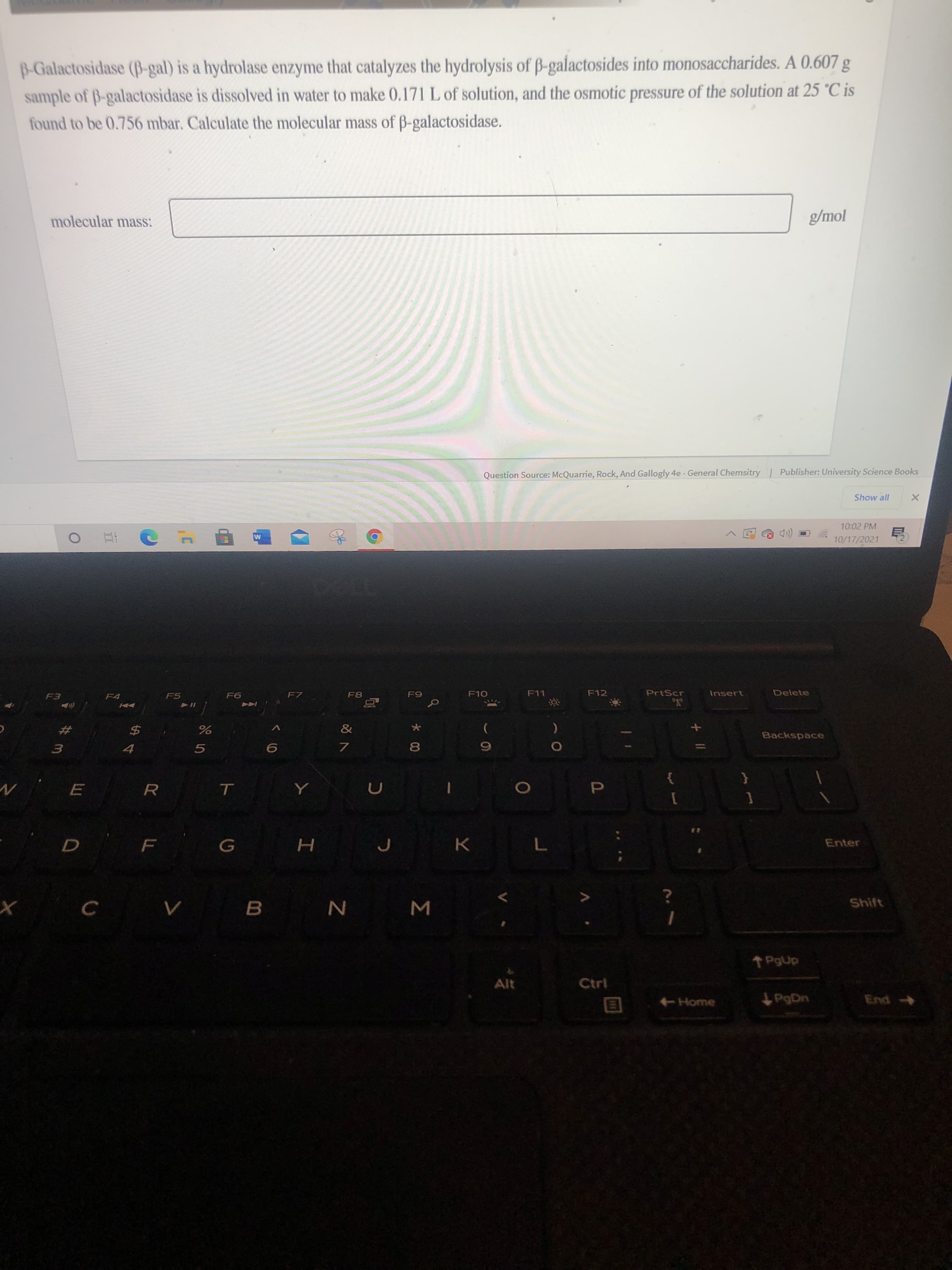 *00
B-Galactosidase (B-gal) is a hydrolase enzyme that catalyzes the hydrolysis of B-galactosides into monosaccharides. A 0.607 g
sample of B-galactosidase is dissolved in water to make 0.171 L of solution, and the osmotic pressure of the solution at 25 °C is
found to be 0.756 mbar. Calculate the molecular mass of B-galactosidase.
molecular mass:
Question Source: McQuarrie, Rock, And Gallogly 4e - General Chemsitry Publisher: University Science Books
Show all
10:02 PM
10/17/2021
F12
PrtScr
Insert
Delete
F7
F5
F4
&
Backspace
23
$4
P.
Enter
Shift
V B N M
Alt
Ctrl
End
ugat
