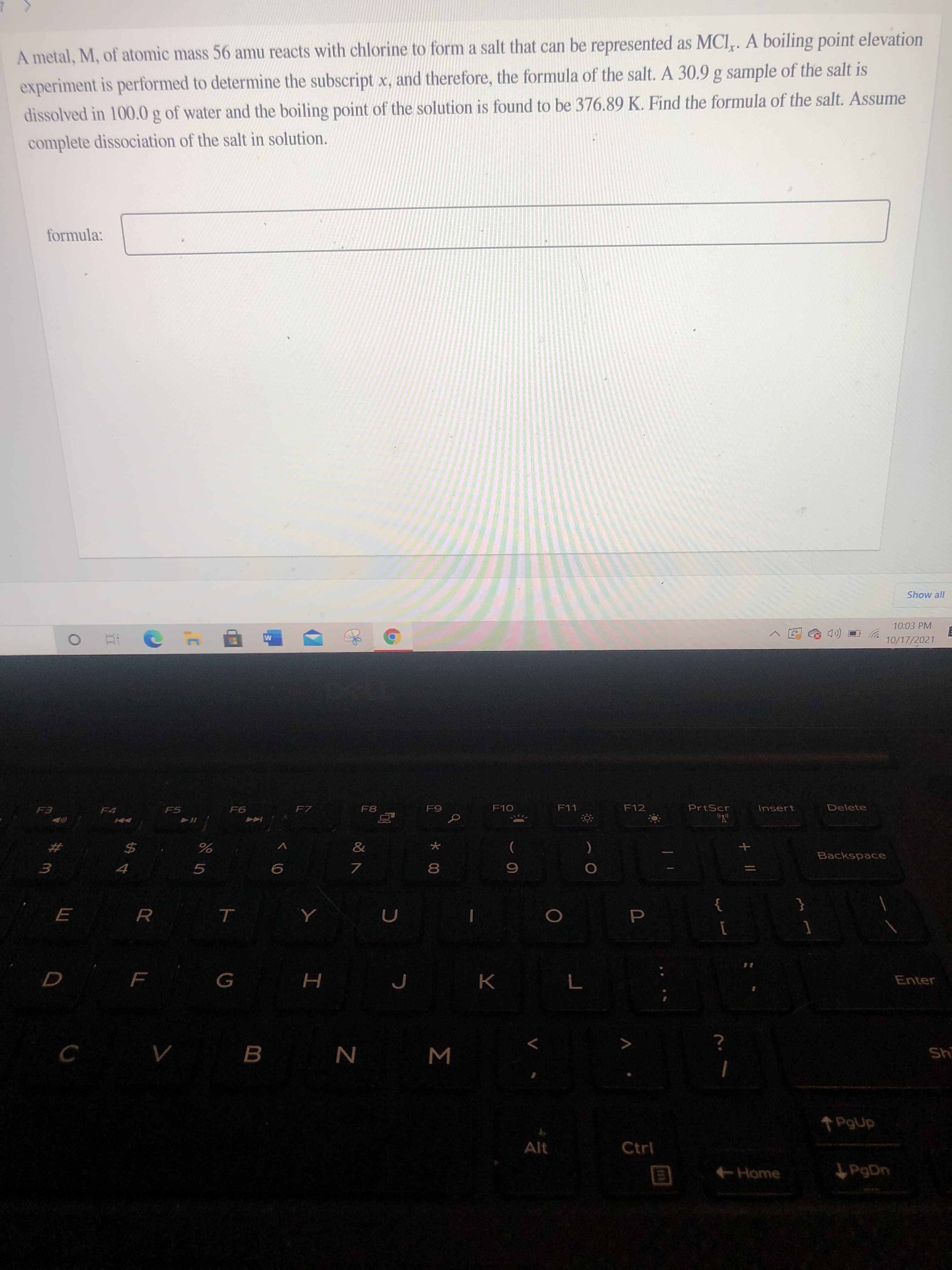 Σ
A metal, M, of atomic mass 56 amu reacts with chlorine to form a salt that can be represented as MCI,. A boiling point elevation
experiment is performed to determine the subscript x, and therefore, the formula of the salt. A 30.9 g sample of the salt is
dissolved in 100.0 g of water and the boiling point of the solution is found to be 376.89 K. Find the formula of the salt. Assume
complete dissociation of the salt in solution.
formula:
Show all
10:03 PM
10/17/2021
F5
F6
F7
F8
F10
F11
F12
PrtScr
Delete
Insert
%23
%24
)
Backspace
5.
8.
R.
Enter
H
B.
us
N
Alt
Ctrl
Home
