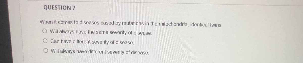 QUESTION 7
When it comes to diseases cased by mutations in the mitochondria, identical twins
O Will always have the same severity of disease.
Can have different severity of disease.
O Will always have different severity of disease.
