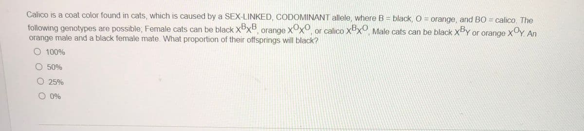 Calico is a coat color found in cats, which is caused by a SEX-LINKED, CODOMINANT allele, where B = black, O = orange, and BO = calico, The
following genotypes are possible; Female cats can be black Xx°, orange XOX°, or calico Xºx°, Male cats can be black XDY or orange XY. An
orange male and a black female mate. What proportion of their offsprings will black?
O 100%
O 50%
O 25%
O 0%
