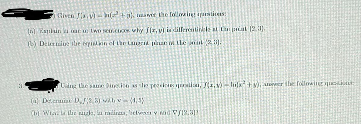 ) Given (z,y)= ln(2² + y), answer the following questions:
(n) Explain in one or two sentences why ƒ(z,y) is differentiable at the point (2,3).
(b) Determine the equation of the tangent plane at the point (2,3).
Using the same function as the previous question, f(r,y) - In(x² + y), answer the following questions:
(n) Determine D, (2,3) with v= (1,5)
(b) What is the angle, in radians, between v and V/(2,3)?