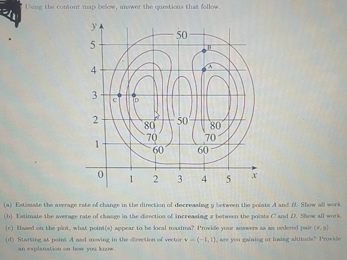 Using the contour map below, answer the questions that follow.
УА
5
4
3
2
1
0
C
D
80
70
60
50
50
1 2 3
B
A
80
70
60
4 5
X
(a) Estimate the average rate of change in the direction of decreasing y between the points A and B. Show all work.
(b) Estimate the average rate of change in the direction of increasing z between the points C and D. Show all work.
(c) Based on the plot, what point (s) appear to be local maxima? Provide your answers as an ordered pair (z,y).
(d) Starting at point A and moving in the direction of vector v = (-1, 1), are you gaining or losing altitude? Provide
an explanation on how you know.