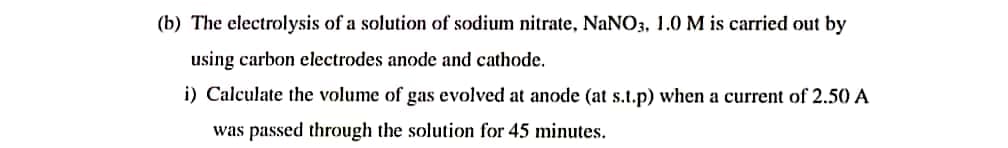 (b) The electrolysis of a solution of sodium nitrate, NaNO3, 1.0 M is carried out by
using carbon electrodes anode and cathode.
i) Calculate the volume of gas evolved at anode (at s.t.p) when a current of 2.50 A
was passed through the solution for 45 minutes.
