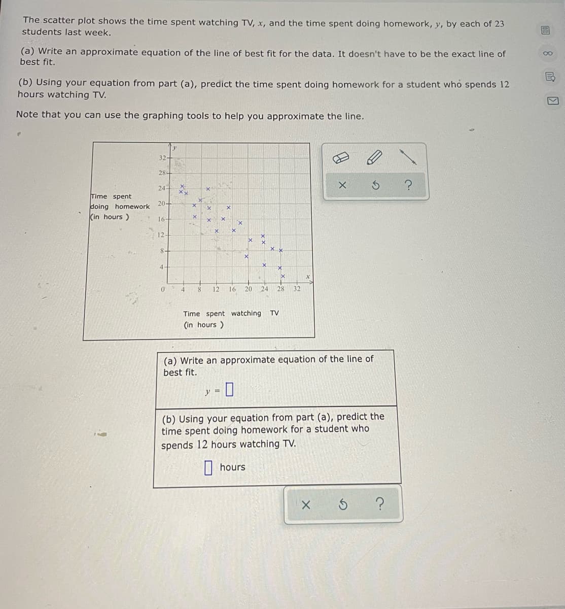 The scatter plot shows the time spent watching TV, x, and the time spent doing homework, y, by each of 23
students last week.
(a) Write an approximate equation of the line of best fit for the data. It doesn't have to be the exact line of
best fit.
00
(b) Using your equation from part (a), predict the time spent doing homework for a student who spends 12
hours watching TV.
Note that you can use the graphing tools to help you approximate the line.
32-
28-
24-
Time spent
doing homework 20+
(in hours)
16-
12-
8-
4-
04
12
16
20
24
28
32
Time spent watching TV
(in hours )
(a) Write an approximate equation of the line of
best fit.
(b) Using your equation from part (a), predict the
time spent doing homework for a student who
spends 12 hours watching TV.
|| hours
?
