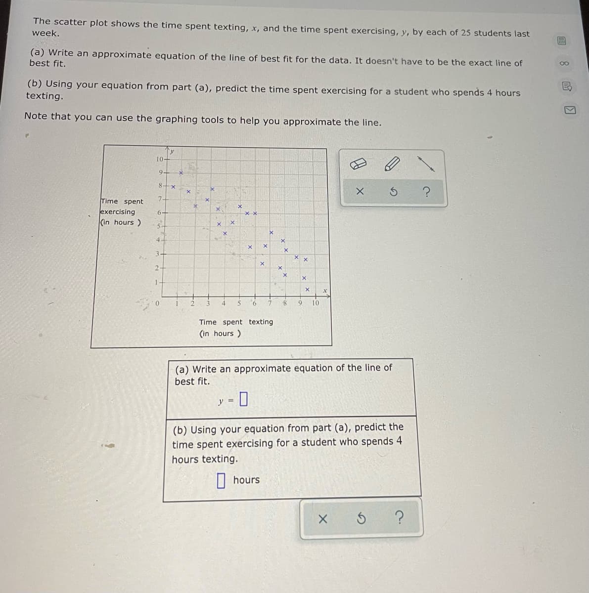 The scatter plot shows the time spent texting, x, and the time spent exercising, y, by each of 25 students last
week.
(a) Write an approximate equation of the line of best fit for the data. It doesn't have to be the exact line of
best fit.
00
(b) Using your equation from part (a), predict the time spent exercising for a student who spends 4 hours
texting.
Note that you can use the graphing tools to help you approximate the line.
10+
9+
Time spent
exercising
(in hours )
6-
5-
4.
3-
2-
10
Time spent texting
(in hours )
(a) Write an approximate equation of the line of
best fit.
y =
(b) Using your equation from part (a), predict the
time spent exercising for a student who spends 4
hours texting.
| hours
