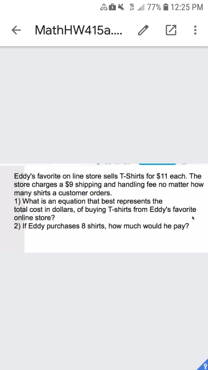 AOX 1 M 77% Í 12:25 PM
+ MathHW415a.... /
Eddy's favorite on line store sells T-Shirts for $11 each. The
store charges a $9 shipping and handling fee no matter how
many shirts a customer orders.
1) What is an equation that best represents the
total cost in dollars, of buying T-shirts from Eddy's favorite
online store?
2) If Eddy purchases 8 shirts, how much would he pay?
