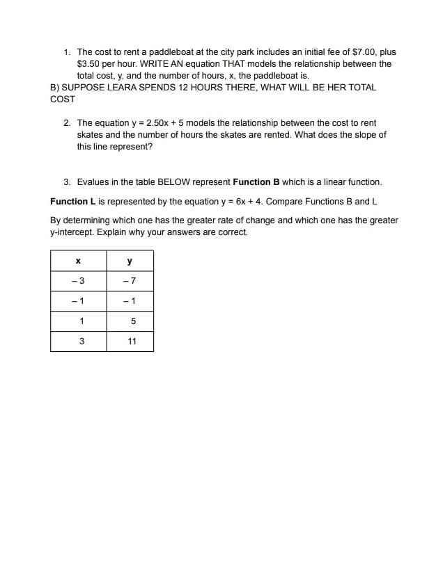 1. The cost to rent a paddleboat at the city park includes an initial fee of $7.00, plus
$3.50 per hour. WRITE AN equation THAT models the relationship between the
total cost, y, and the number of hours, x, the paddleboat is.
B) SUPPOSE LEARA SPENDS 12 HOURS THERE, WHAT WILL BE HER TOTAL
COST
2. The equation y = 2.50x + 5 models the relationship between the cost to rent
skates and the number of hours the skates are rented. What does the slope of
this line represent?
3. Evalues in the table BELOW represent Function B which is a linear function.
Function L is represented by the equation y = 6x + 4. Compare Functions B and L
By determining which one has the greater rate of change and which one has the greater
y-intercept. Explain why your answers are correct.
y
- 3
-7
- 1
- 1
1
11
3.

