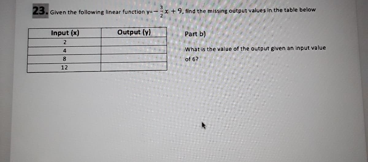 23. Given the following linear function y=-x + 9, find the missing output values in the table below
Input (x)
Output (y)
Part b)
4
What is the value of the output given an input value
of 6?
12
