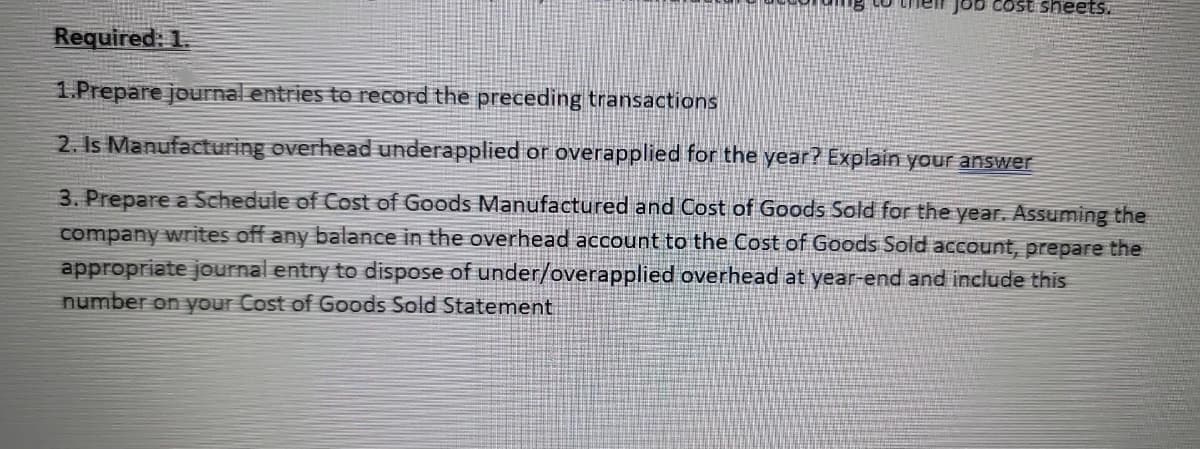 Job cost sheets.
Required: 1.
1.Prepare journal entries to record the preceding transactions
2. Is Manufacturing overhead underapplied or overapplied for the year? Explain your answer
3. Prepare a Schedule of Cost of Goods Manufactured and Cost of Goods Sold for the year. Assuming the
company writes off any balance in the overhead account to the Cost of Goods Sold account, prepare the
appropriate journal entry to dispose of under/overapplied overhead at year-end and include this
number on your Cost of Goods Sold Statement