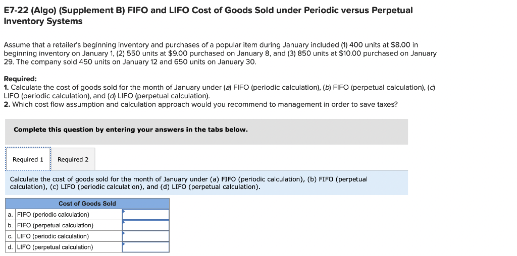 E7-22 (Algo) (Supplement B) FIFO and LIFO Cost of Goods Sold under Periodic versus Perpetual
Inventory Systems
Assume that a retailer's beginning inventory and purchases of a popular item during January included (1) 400 units at $8.00 in
beginning inventory on January 1, (2) 550 units at $9.00 purchased on January 8, and (3) 850 units at $10.00 purchased on January
29. The company sold 450 units on January 12 and 650 units on January 30.
Required:
1. Calculate the cost of goods sold for the month of January under (a) FIFO (periodic calculation), (b) FIFO (perpetual calculation), (c)
LIFO (periodic calculation), and (d) LIFO (perpetual calculation).
2. Which cost flow assumption and calculation approach would you recommend to management in order to save taxes?
Complete this question by entering your answers in the tabs below.
Required 1 Required 2
Calculate the cost of goods sold for the month of January under (a) FIFO (periodic calculation), (b) FIFO (perpetual
calculation), (c) LIFO (periodic calculation), and (d) LIFO (perpetual calculation).
Cost of Goods Sold
a. FIFO (periodic calculation)
b. FIFO (perpetual calculation)
c. LIFO (periodic calculation)
d. LIFO (perpetual calculation)