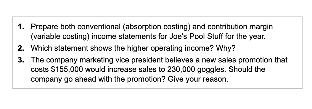 1. Prepare both conventional (absorption costing) and contribution margin
(variable costing) income statements for Joe's Pool Stuff for the year.
2. Which statement shows the higher operating income? Why?
3.
The company marketing vice president believes a new sales promotion that
costs $155,000 would increase sales to 230,000 goggles. Should the
company go ahead with the promotion? Give your reason.