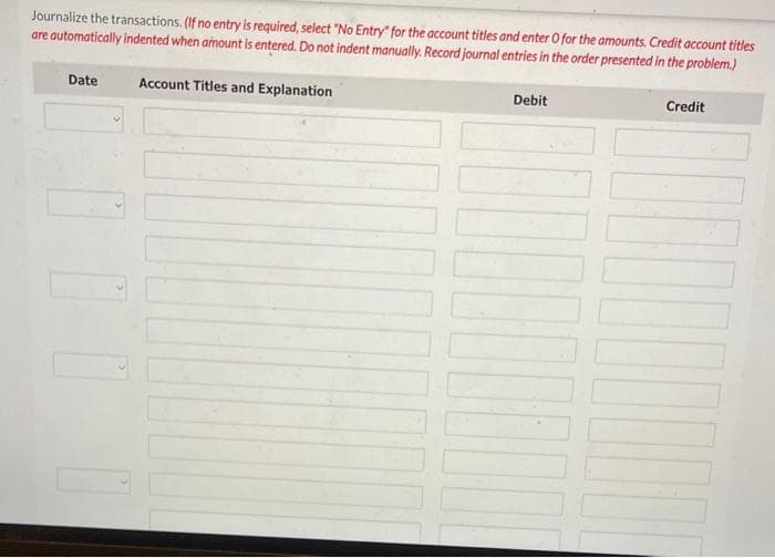 Journalize the transactions. (If no entry is required, select "No Entry" for the account titles and enter O for the amounts. Credit account titles
are automatically indented when amount is entered. Do not indent manually. Record journal entries in the order presented in the problem.)
Account Titles and Explanation
Date
Debit
Credit
I