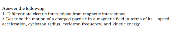 Answer the following:
1. Differentiate electric interactions from magnetic interactions
2. Describe the motion of a charged particle in a magnetic field in terms of its speed,
acceleration, cyclotron radius, cyclotron frequency, and kinetic energy
