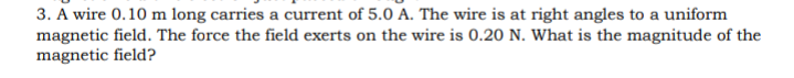 3. A wire 0.10 m long carries a current of 5.0 A. The wire is at right angles to a uniform
magnetic field. The force the field exerts on the wire is 0.20 N. What is the magnitude of the
magnetic field?
