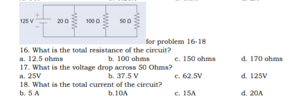 125 V
20 0
100 0
50 n
for problem 16-18
16. What is the total resistance of the circuit?
a. 12.5 ohms
b. 100 ohms
c. 150 ohms
d. 170 ohms
17. What is the voltage drop across 50 Ohms?
а. 25V
d. 125V
b. 37.5 V
c. 62.5V
18. What is the total current of the circuit?
b. 5 A
b.10A
с. 15A
d. 20A
ww
ww-
ww
