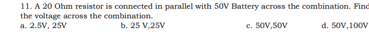 11. A 20 Ohm resistor is connected in parallel with 50V Battery across the combination. Find
the voltage across the combination.
a. 2.5V, 25V
b. 25 V,25V
c. 50V,50V
d. 50V,100V
