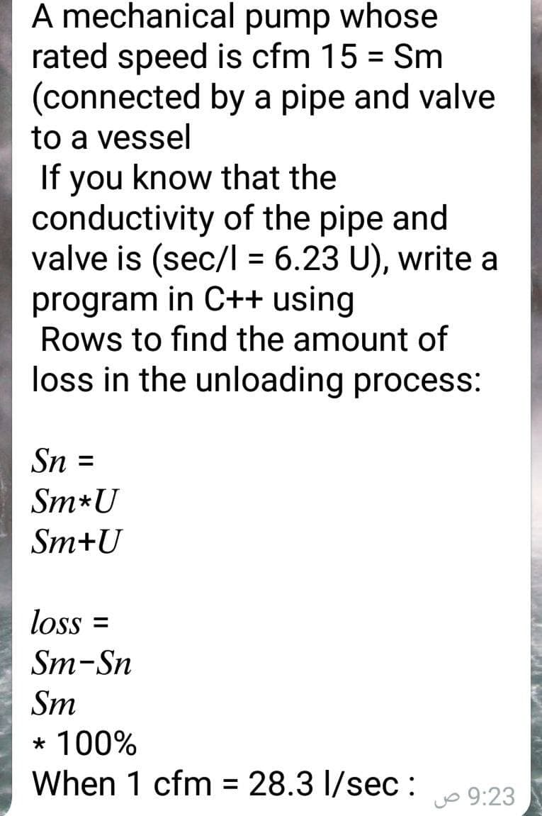 A mechanical pump whose
rated speed is cfm 15 = Sm
(connected by a pipe and valve
to a vessel
If you know that the
conductivity of the pipe and
valve is (sec/I = 6.23 U), write a
program in C++ using
Rows to find the amount of
loss in the unloading process:
Sn :
Sm*U
Sm+U
loss =
Sm-Sn
Sm
* 100%
When 1 cfm = 28.3 I/sec :
%3D
jo 9:23
