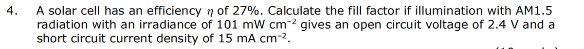 4.
A solar cell has an efficiency ŉ of 27%. Calculate the fill factor if illumination with AM1.5
radiation with an irradiance of 101 mW cm-² gives an open circuit voltage of 2.4 V and a
short circuit current density of 15 mA cm-².