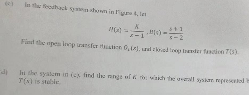 (c) In the feedback system shown in Figure 4. let
K
s+1
H(s) =
,B(s) =
S-2
Find the open loop transfer function 0₁ (s), and closed loop transfer function T(s).
d)
In the system in (c), find the range of K for which the overall system represented b
T(s) is stable.