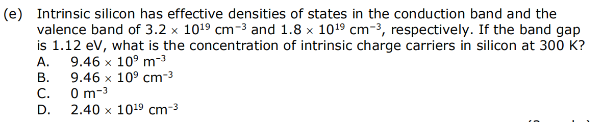 (e) Intrinsic silicon has effective densities of states in the conduction band and the
valence band of 3.2 × 10¹⁹ cm−³ and 1.8 × 10¹⁹ cm-³, respectively. If the band gap
is 1.12 eV, what is the concentration of intrinsic charge carriers in silicon at 300 K?
A.
9.46 x 10⁹ m-³
9.46 x 10⁹ cm-³
0 m-3
2.40 x 1019 cm-3
B.
C.
D.