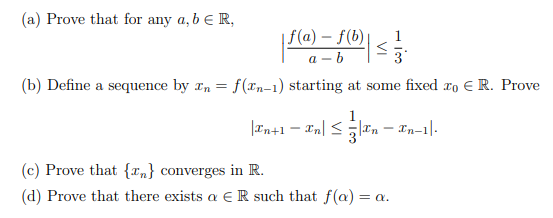 (a) Prove that for any a, b e R,
| f(a) – f(b)|
а - b
(b) Define a sequence by rn = f(xn-1) starting at some fixed ro E R. Prove
|In+1 – In| <|Tn – Tn-1|-
(c) Prove that {Tn} converges in R.
(d) Prove that there exists a E R such that f(a) = a.
