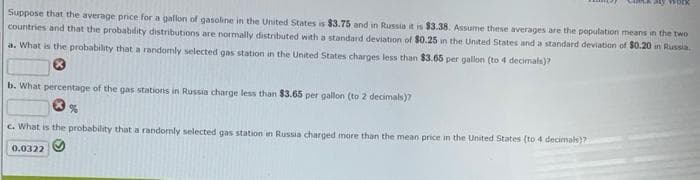 Ly wo
Suppose that the average price for a gallon of gasoline in the United States is $3.75 and in Russia it is $3.38. Assume these averages are the population means in the two
countries and that the probability distributions are normally distributed with a standard deviation of $0.25 in the United States and a standard deviation of $0.20 in Russia.
a. What is the probability that a randomly selected gas station in the United States charges less than $3.65 per gallon (to 4 decimals)?
b. What percentage of the gas stations in Russia charge less than $3.65 per gallon (to 2 decimals)?
%
c. What is the probability that a randomly selected gas station in Russia charged more than the mean price in the United States (to 4 decimals)?
0.0322