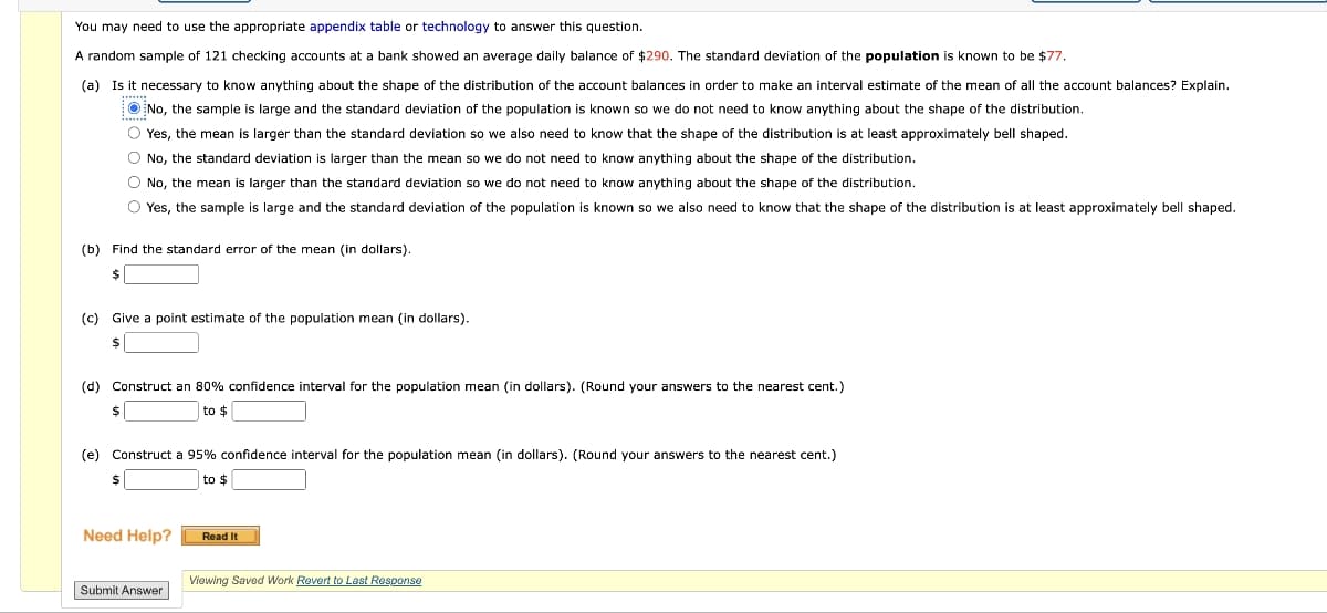 You may need to use the appropriate appendix table or technology to answer this question.
A random sample of 121 checking accounts at a bank showed an average daily balance of $290. The standard deviation of the population is known to be $77.
(a) Is it necessary to know anything about the shape of the distribution of the account balances in order to make an interval estimate of the mean of all the account balances? Explain.
No, the sample is large and the standard deviation of the population is known so we do not need to know anything about the shape of the distribution.
Yes, the mean is larger than the standard deviation so we also need to know that the shape of the distribution is at least approximately bell shaped.
No, the standard deviation is larger than the mean so we do not need to know anything about the shape of the distribution.
No, the mean is larger than the standard deviation so we do not need to know anything about the shape of the distribution.
Yes, the sample is large and the standard deviation of the population is known so we also need to know that the shape of the distribution is at least approximately bell shaped.
(b) Find the standard error of the mean (in dollars).
(c) Give a point estimate of the population mean (in dollars).
$
(d) Construct an 80% confidence interval for the population mean (in dollars). (Round your answers to the nearest cent.)
to $
(e) Construct a 95% confidence interval for the population mean (in dollars). (Round your answers to the nearest cent.)
to $
Need Help?
Read It
Viewing Saved Work Revert to Last Response
Submit Answer