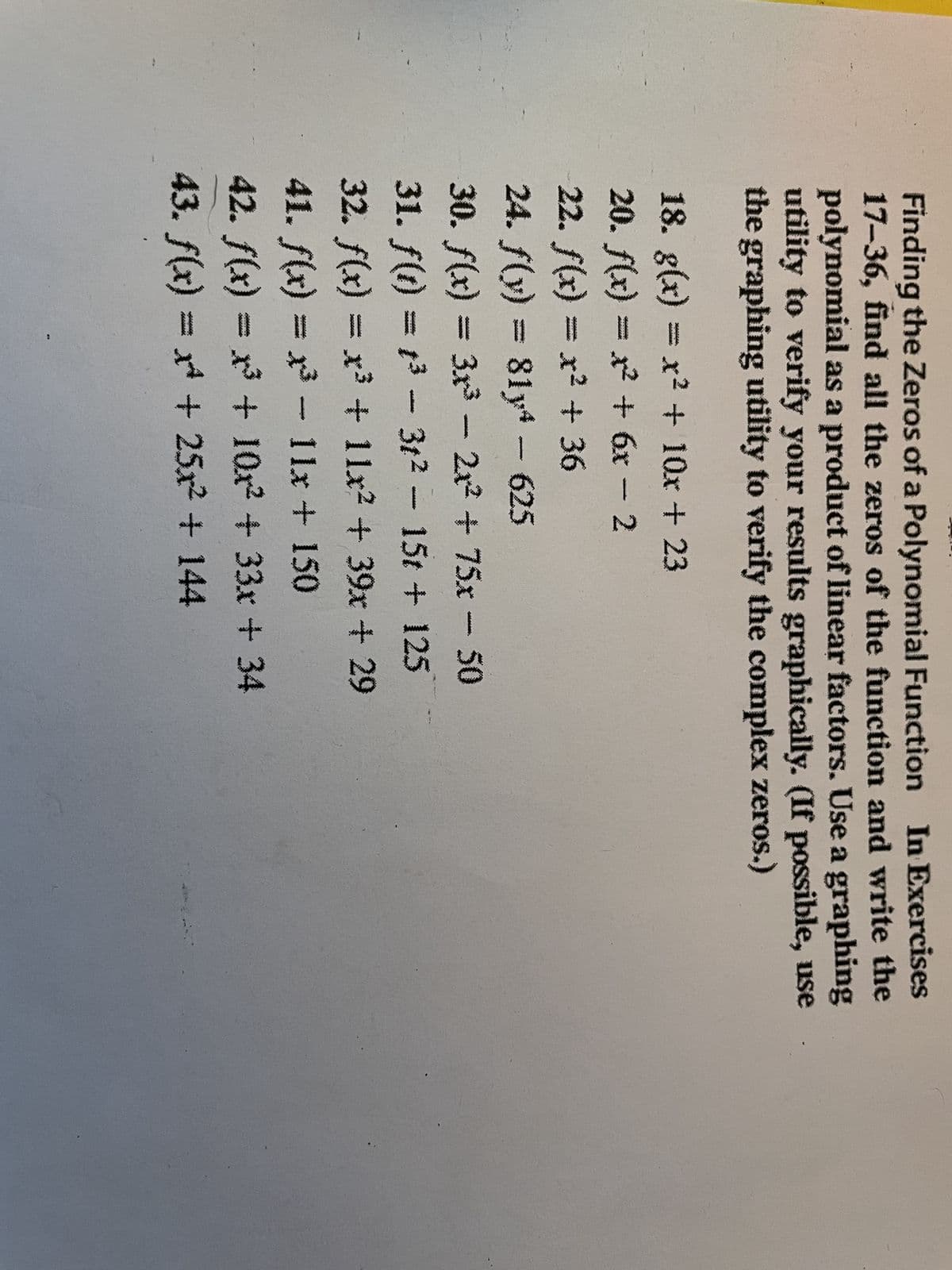 Finding the Zeros of a Polynomial Function In Exercises
17-36, find all the zeros of the function and write the
polynomial as a product of linear factors. Use a graphing
utility to verify your results graphically. (If possible, use
the graphing utility to verify the complex zeros.)
18. g(x) = x² + 10x + 23
20. f(x) = x² + 6x - 2
22. f(x) = x² + 36
24. f(y) = 814 - 625
30. f(x) = 3x³ - 2x² + 75x - 50
31. f(t) = t³ – 3t² - 15t + 125
-
32. f(x) = x³ + 11x² + 39x + 29
41. f(x) = x³ – 11x + 150
-
42. f(x) = x³ + 10x² + 33x + 34
43. f(x) = x + 25x² + 144