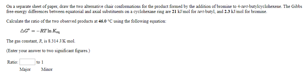 On a separate sheet of paper, draw the two alternative chair conformations for the product formed by the addition of bromine to 4-tert-butylcyclohexene. The Gibbs
free-energy differences between equatorial and axial substituents on a cyclohexane ring are 21 kJ/mol for tert-butyl, and 2.3 kJ/mol for bromine.
Calculate the ratio of the two observed products at 46.0 °C using the following equation:
AG-RT In Keq
The gas constant, R, is 8.314 J/K.mol.
(Enter your answer to two significant figures.)
Ratio:
Major
to 1
Minor