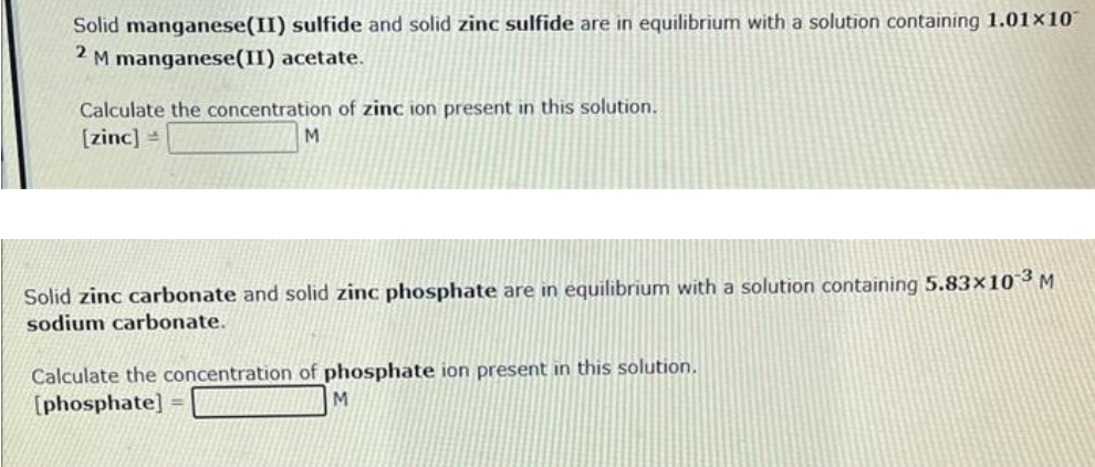 Solid manganese(II) sulfide and solid zinc sulfide are in equilibrium with a solution containing 1.01x10
2 M manganese(II) acetate.
Calculate the concentration of zinc ion present in this solution.
[zinc] =
M
Solid zinc carbonate and solid zinc phosphate are in equilibrium with a solution containing 5.83×10-3 M
sodium carbonate.
Calculate the concentration of phosphate ion present in this solution.
[phosphate] =
M