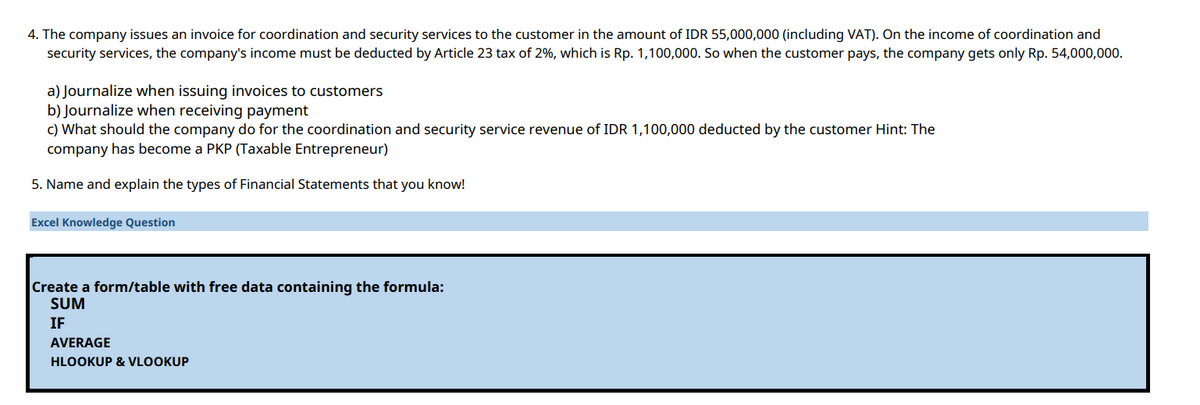 4. The company issues an invoice for coordination and security services to the customer in the amount of IDR 55,000,000 (including VAT). On the income of coordination and
security services, the company's income must be deducted by Article 23 tax of 2%, which is Rp. 1,100,000. So when the customer pays, the company gets only Rp. 54,000,000.
a) Journalize when issuing invoices to customers
b) Journalize when receiving payment
c) What should the company do for the coordination and security service revenue of IDR 1,100,000 deducted by the customer Hint: The
company has become a PKP (Taxable Entrepreneur)
5. Name and explain the types of Financial Statements that you know!
Excel Knowledge Question
Create a form/table with free data containing the formula:
SUM
IF
AVERAGE
HLOOKUP & VLOOKUP