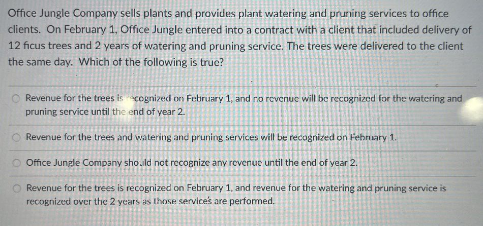 Office Jungle Company sells plants and provides plant watering and pruning services to office
clients. On February 1, Office Jungle entered into a contract with a client that included delivery of
12 ficus trees and 2 years of watering and pruning service. The trees were delivered to the client
the same day. Which of the following is true?
Revenue for the trees is recognized on February 1, and no revenue will be recognized for the watering and
pruning service until the end of year 2.
Revenue for the trees and watering and pruning services will be recognized on February 1.
Office Jungle Company should not recognize any revenue until the end of year 2.
Revenue for the trees is recognized on February 1, and revenue for the watering and pruning service is
recognized over the 2 years as those services are performed.
PAZARTES
SHALGA.
|
P
sa k
J
Ta
SE
I
Date=
CAN C
G
Serent
CA
W
DANCE
VALEN
Se
(D
TO
PE
E
Kalen